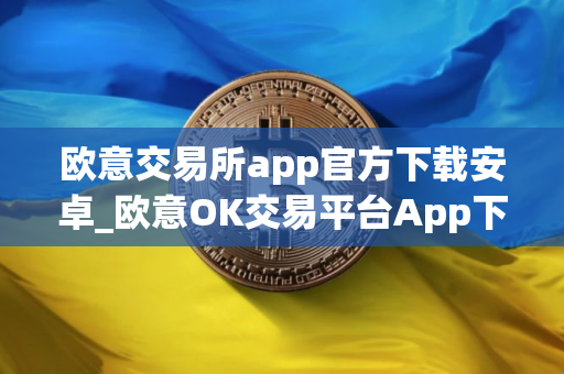 欧意交易所app官方下载安卓_欧意OK交易平台App下载教程