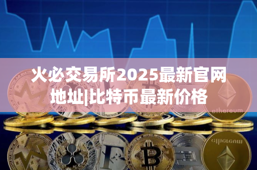 火必交易所2025最新官网地址|比特币最新价格