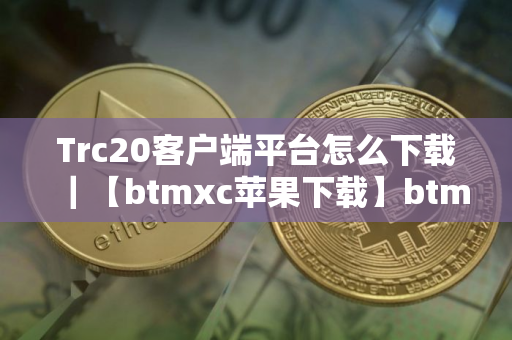 Trc20客户端平台怎么下载｜【btmxc苹果下载】btmxcTrc20交易所