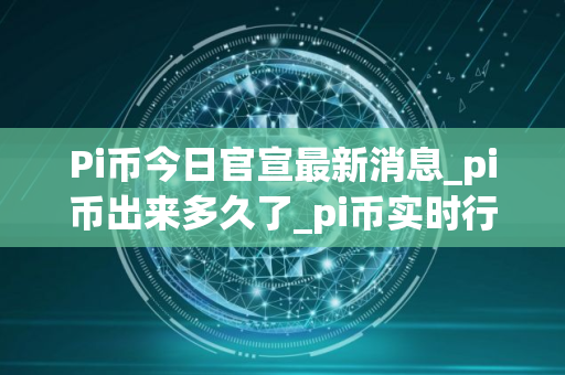 Pi币今日官宣最新消息_pi币出来多久了_pi币实时行情价格