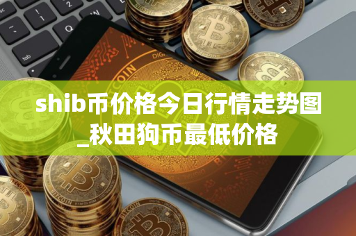 shib币价格今日行情走势图_秋田狗币最低价格