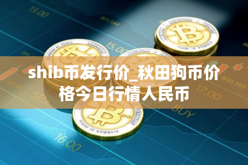 shib币发行价_秋田狗币价格今日行情人民币 shib币发行价_秋田狗币价格今日行情人民币