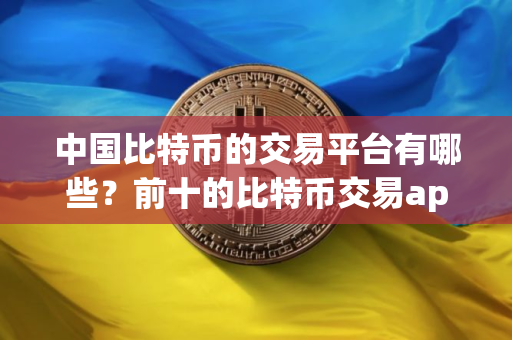 中国比特币的交易平台有哪些？前十的比特币交易app