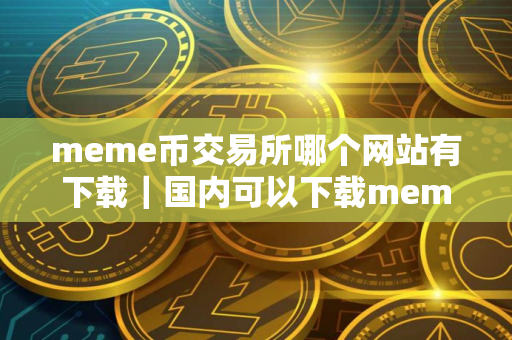 meme币交易所哪个网站有下载｜国内可以下载meme币吗