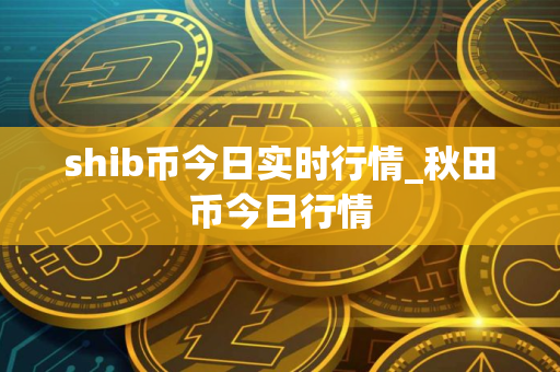 shib币今日实时行情_秋田币今日行情