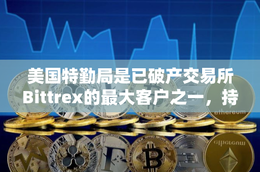 美国特勤局是已破产交易所Bittrex的最大客户之一，持有620万美元
