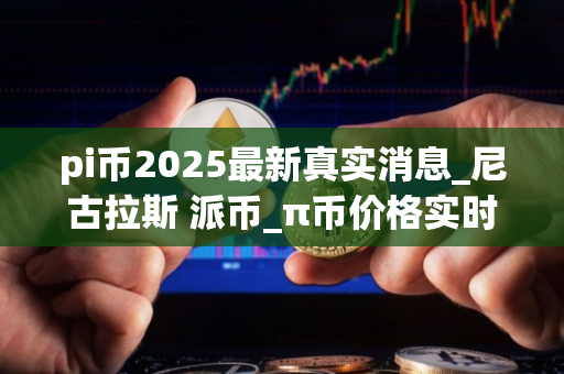 pi币2025最新真实消息_尼古拉斯 派币_π币价格实时行情