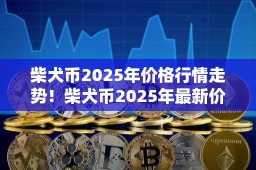 柴犬币2025年价格行情走势！柴犬币2025年最新价格推荐