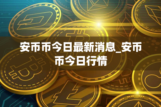 安币币今日最新消息_安币币今日行情