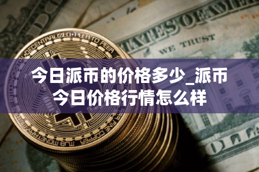 今日派币的价格多少_派币今日价格行情怎么样