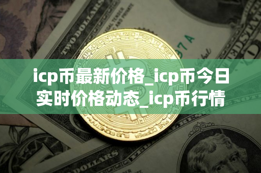 icp币最新价格_icp币今日实时价格动态_icp币行情