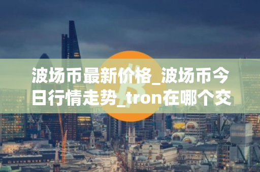 波场币最新价格_波场币今日行情走势_tron在哪个交易所
