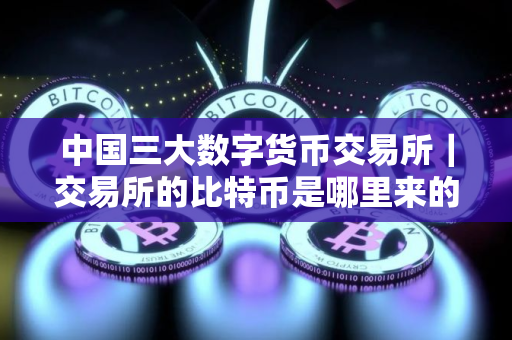 中国三大数字货币交易所|交易所的比特币是哪里来的 中国三大数字货币交易所|交易所的比特币是哪里来的