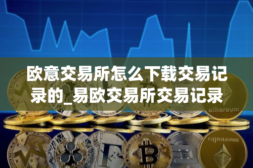 欧意交易所怎么下载交易记录的_易欧交易所交易记录下载指南