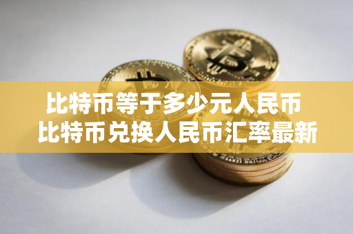 比特币等于多少元人民币 比特币兑换人民币汇率最新行情