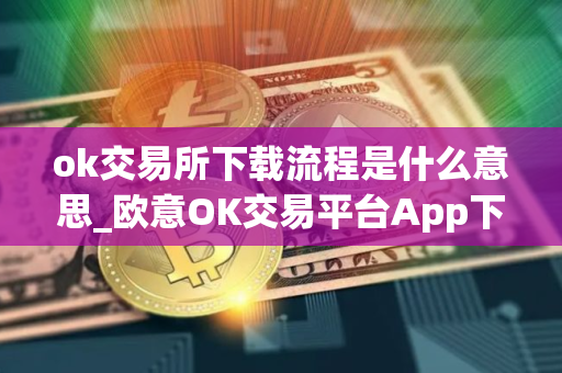 ok交易所下载流程是什么意思_欧意OK交易平台App下载教程