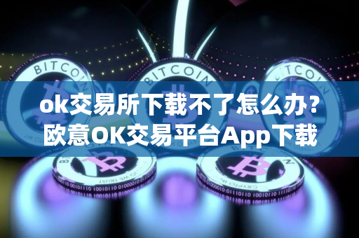 ok交易所下载不了怎么办？欧意OK交易平台App下载教程
