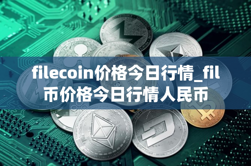 filecoin价格今日行情_fil币价格今日行情人民币