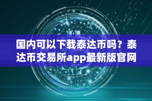 国内可以下载泰达币吗?泰达币交易所app最新版官网下载 国内可以下载泰达币吗?泰达币交易所app最新版官网下载