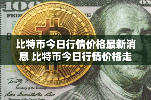 比特币今日行情价格最新消息 比特币今日行情价格走势