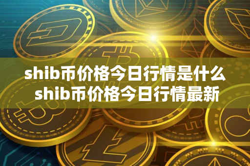 shib币价格今日行情是什么 shib币价格今日行情最新消息