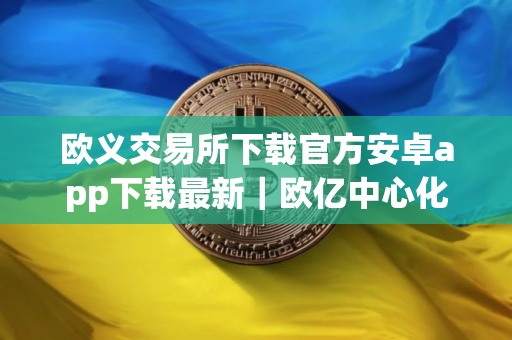 欧义交易所下载官方安卓app下载最新｜欧亿中心化交易所下载