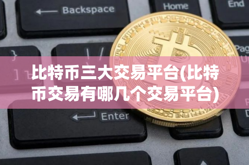 比特币三大交易平台(比特币交易有哪几个交易平台)