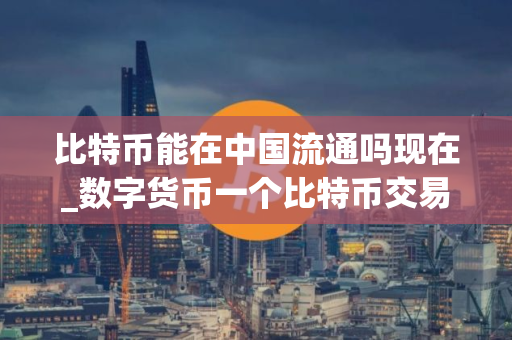 比特币能在中国流通吗现在_数字货币一个比特币交易所在哪里