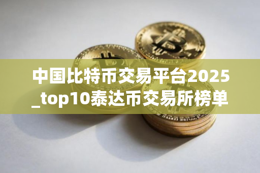 中国比特币交易平台2025_top10泰达币交易所榜单一览