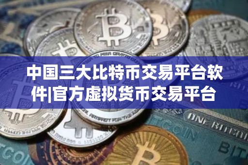 中国三大比特币交易平台软件|官方虚拟货币交易平台软件