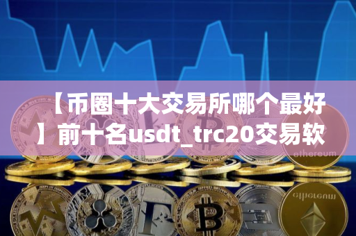 【币圈十大交易所哪个最好】前十名usdt_trc20交易软件榜单一览