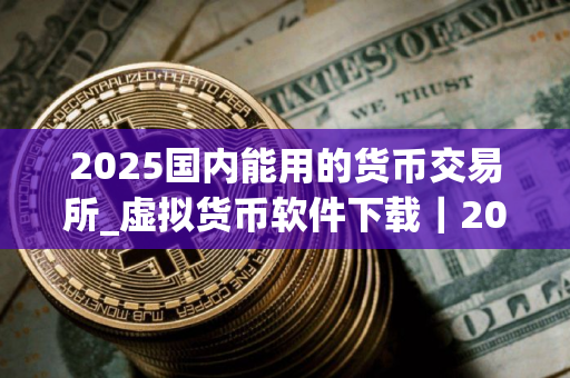 2025国内能用的货币交易所_虚拟货币软件下载｜2025