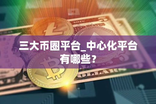 三大币圈平台_中心化平台有哪些？
