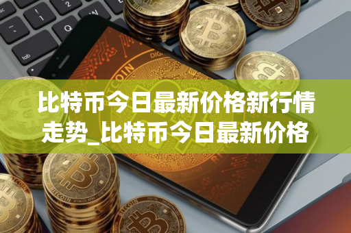 比特币今日最新价格新行情走势_比特币今日最新价格新行情走势图