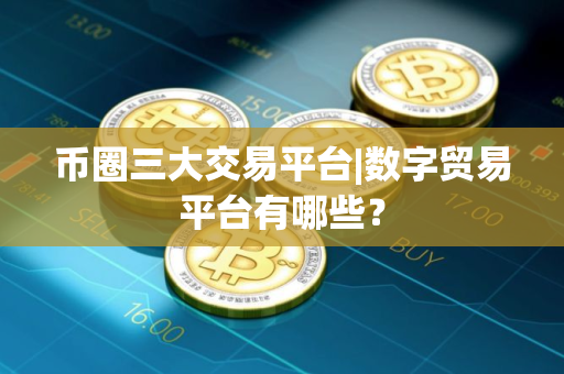 币圈三大交易平台|数字贸易平台有哪些？