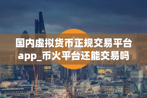 国内虚拟货币正规交易平台app_币火平台还能交易吗