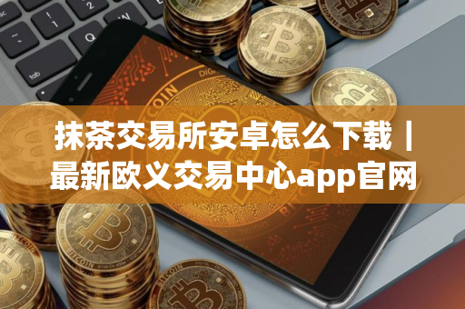 抹茶交易所安卓怎么下载｜最新欧义交易中心app官网下载