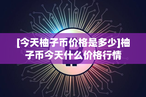 [今天柚子币价格是多少]柚子币今天什么价格行情