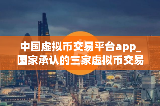 中国虚拟币交易平台app_国家承认的三家虚拟币交易所 中国虚拟币交易平台app_国家承认的三家虚拟币交易所