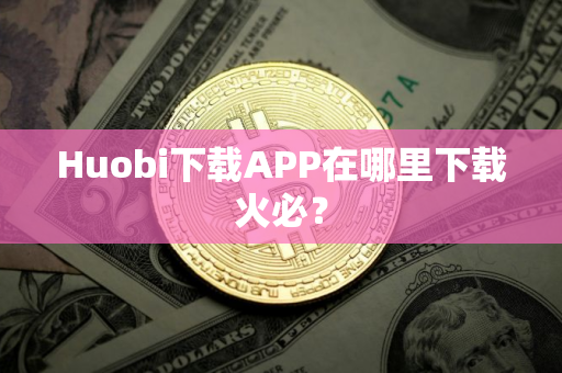 Huobi下载APP在哪里下载火必？