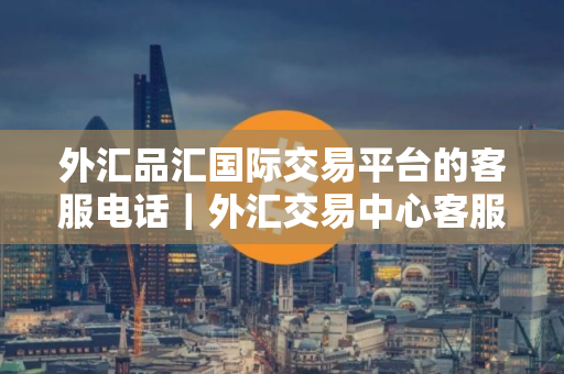 外汇品汇国际交易平台的客服电话｜外汇交易中心客服电话