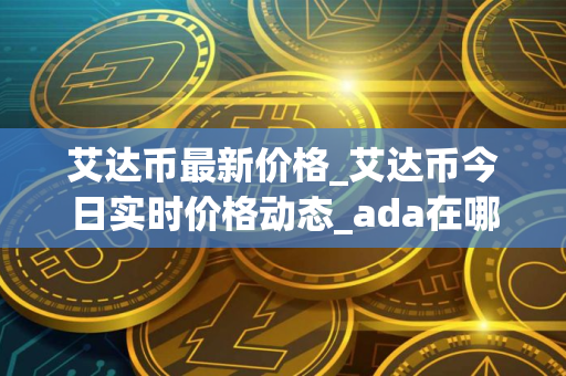艾达币最新价格_艾达币今日实时价格动态_ada在哪个交易所