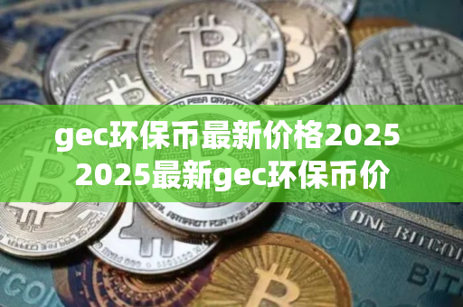 gec环保币最新价格2025 2025最新gec环保币价 gec环保币最新价格2025 2025最新gec环保币价