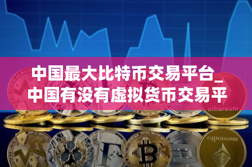 中国最大比特币交易平台_中国有没有虚拟货币交易平台