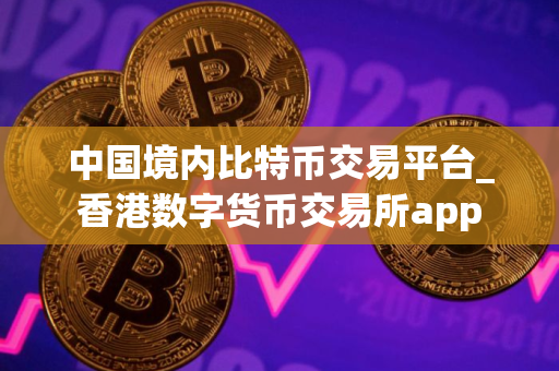 中国境内比特币交易平台_香港数字货币交易所app