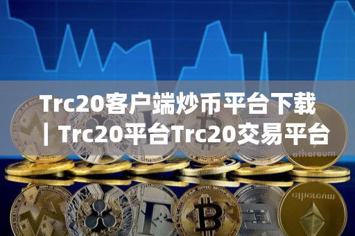 Trc20客户端炒币平台下载｜Trc20平台Trc20交易平台app下载官网