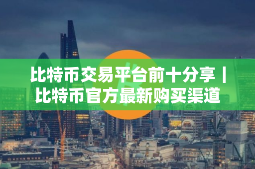 比特币交易平台前十分享｜比特币官方最新购买渠道