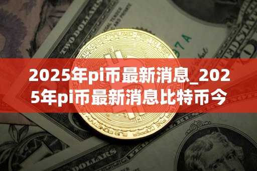 2025年pi币最新消息_2025年pi币最新消息比特币今日价格 2025年pi币最新消息_2025年pi币最新消息比特币今日价格