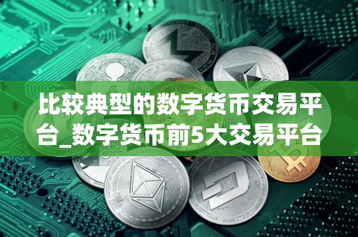 比较典型的数字货币交易平台_数字货币前5大交易平台