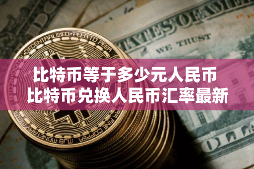 比特币等于多少元人民币 比特币兑换人民币汇率最新行情